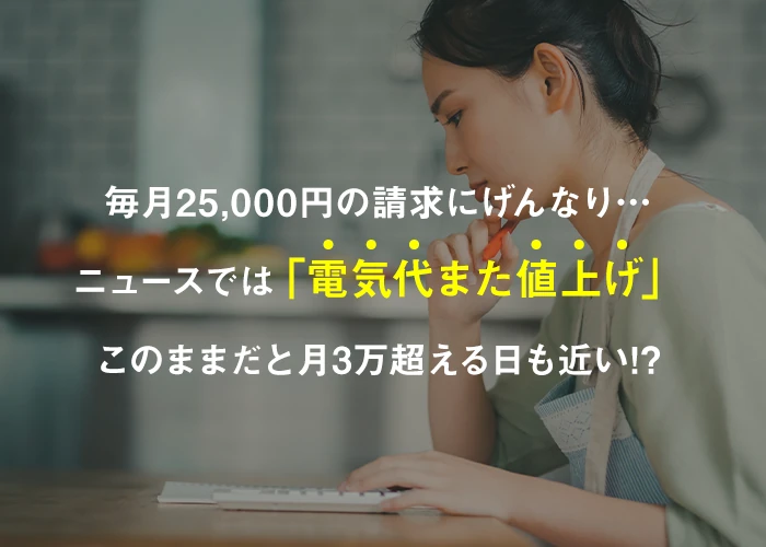 毎月25,000円の請求にげんなり… ニュースでは「電気代また値上げ」 このままだと月3万超える日も近い!?