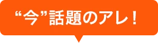 “今”話題のアレ！