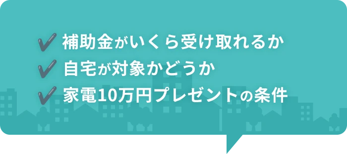 ✔️ 補助金がいくら受け取れるか ✔️ 自宅が対象かどうか ✔️ 家電10万円プレゼントの条件